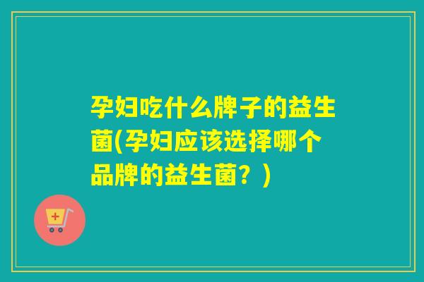 孕妇吃什么牌子的益生菌(孕妇应该选择哪个品牌的益生菌？)