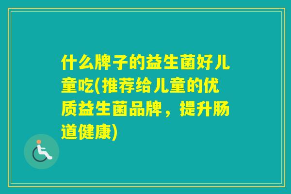 什么牌子的益生菌好儿童吃(推荐给儿童的优质益生菌品牌，提升肠道健康)