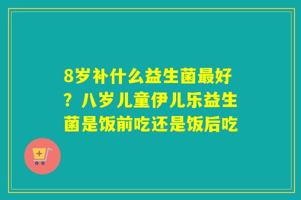 8岁补什么益生菌好？八岁儿童伊儿乐益生菌是饭前吃还是饭后吃