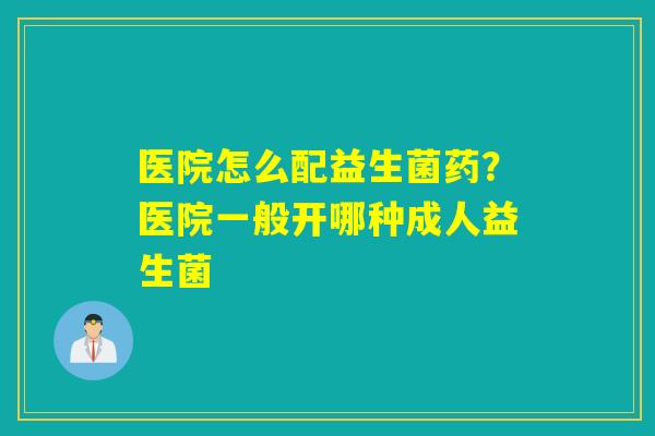 医院怎么配益生菌药？医院一般开哪种成人益生菌