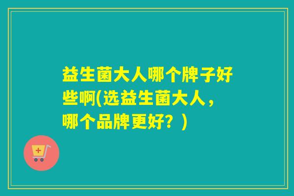 益生菌大人哪个牌子好些啊(选益生菌大人，哪个品牌更好？)