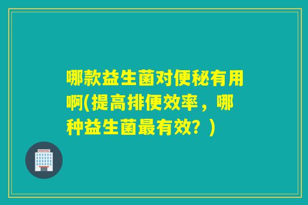 哪款益生菌对有用啊(提高排便效率，哪种益生菌有效？)
