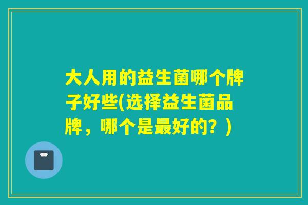 大人用的益生菌哪个牌子好些(选择益生菌品牌，哪个是好的？)