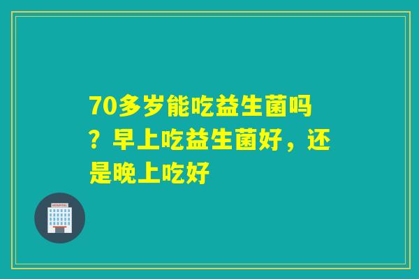 70多岁能吃益生菌吗？早上吃益生菌好，还是晚上吃好