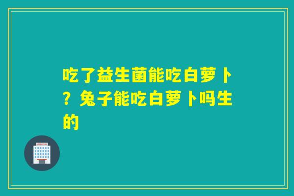 吃了益生菌能吃白萝卜？兔子能吃白萝卜吗生的