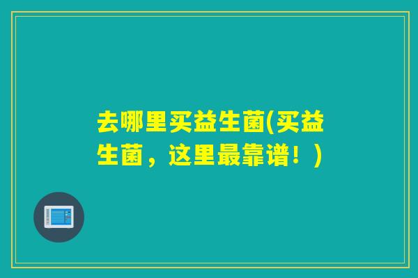 去哪里买益生菌(买益生菌,这里靠谱!) 去哪里买益生菌(买益生菌,这里靠谱!)