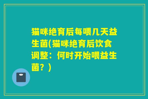 猫咪绝育后每喂几天益生菌(猫咪绝育后饮食调整:何时开始喂益生菌?) 猫咪绝育后每喂几天益生菌(猫咪绝育后饮食调整:何时开始喂益生菌?)