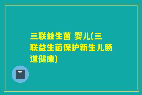 三联益生菌 婴儿(三联益生菌保护新生儿肠道健康) 三联益生菌 婴儿(三联益生菌保护新生儿肠道健康)