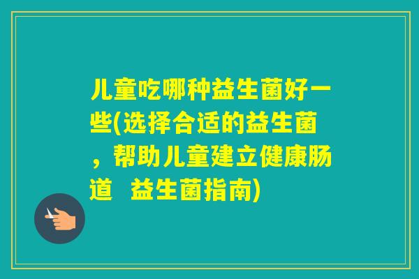 儿童吃哪种益生菌好一些(选择合适的益生菌,帮助儿童建立健康肠道 益生菌指南) 儿童吃哪种益生菌好一些(选择合适的益生菌,帮助儿童建立健康肠道 益生菌指南)