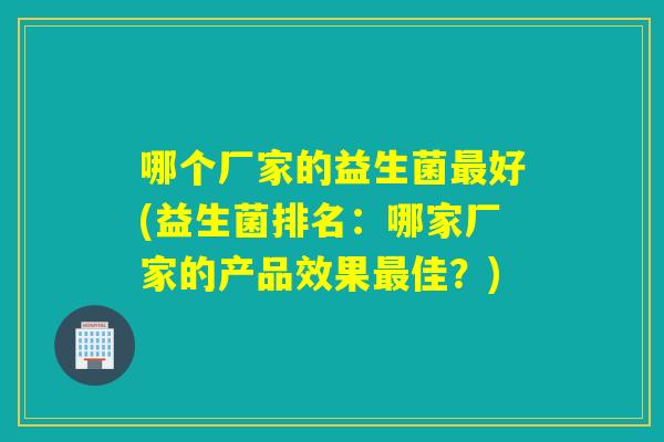 哪个厂家的益生菌好(益生菌排名:哪家厂家的产品效果佳?) 哪个厂家的益生菌好(益生菌排名:哪家厂家的产品效果佳?)