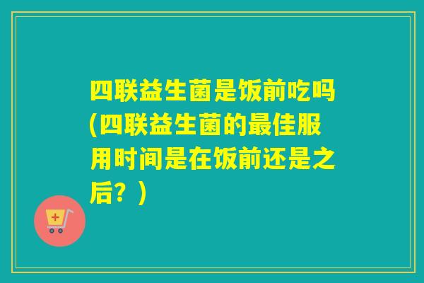 四联益生菌是饭前吃吗(四联益生菌的佳服用时间是在饭前还是之后？)