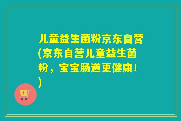 儿童益生菌粉京东自营(京东自营儿童益生菌粉，宝宝肠道更健康！)