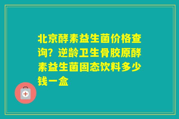 北京酵素益生菌价格查询？逆龄卫生骨胶原酵素益生菌固态饮料多少钱一盒