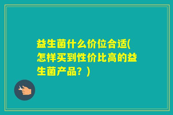 益生菌什么价位合适(怎样买到性价比高的益生菌产品？)