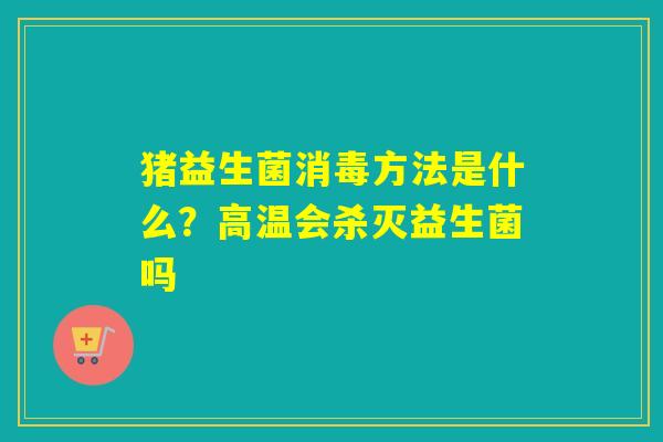 猪益生菌消毒方法是什么?高温会杀灭益生菌吗 猪益生菌消毒方法是什么?高温会杀灭益生菌吗
