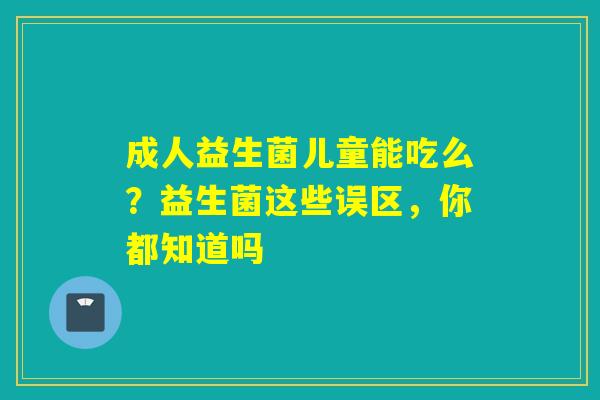 成人益生菌儿童能吃么？益生菌这些误区，你都知道吗