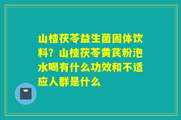 山楂茯苓益生菌固体饮料？山楂茯苓黄芪粉泡水喝有什么功效和不适应人群是什么