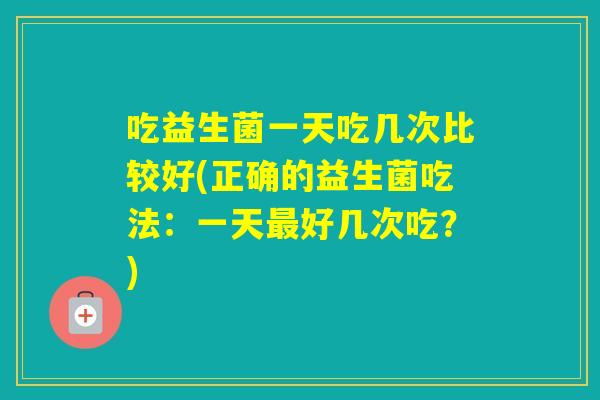 吃益生菌一天吃几次比较好(正确的益生菌吃法：一天好几次吃？)