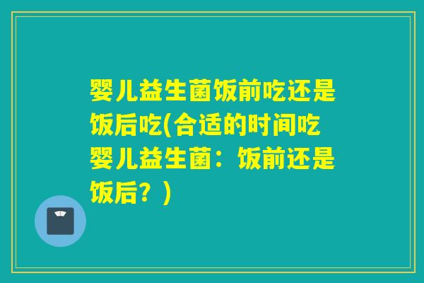 婴儿益生菌饭前吃还是饭后吃(合适的时间吃婴儿益生菌：饭前还是饭后？)