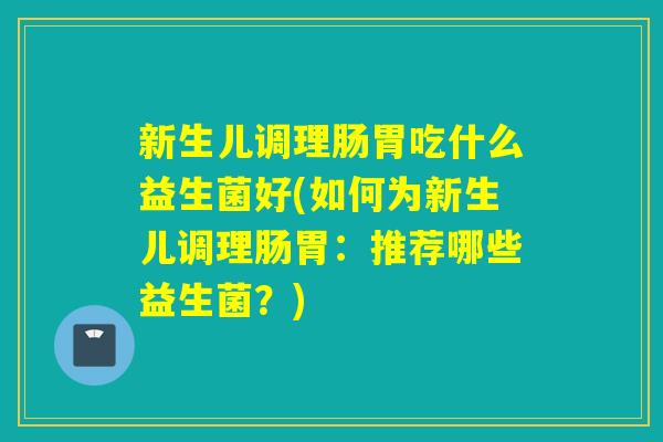 新生儿调理肠胃吃什么益生菌好(如何为新生儿调理肠胃：推荐哪些益生菌？)
