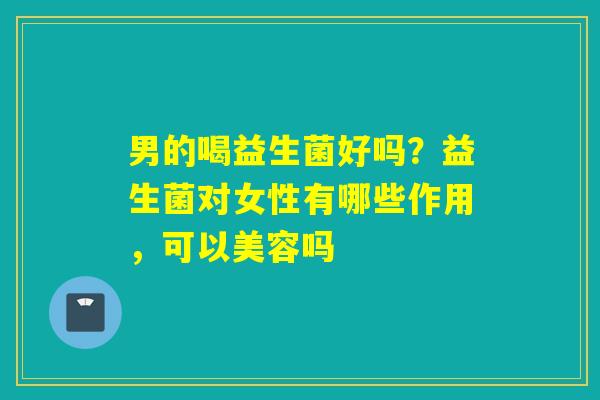 男的喝益生菌好吗?益生菌对女性有哪些作用,可以美容吗 男的喝益生菌好吗?益生菌对女性有哪些作用,可以美容吗
