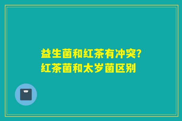 益生菌和红茶有冲突？红茶菌和太岁菌区别