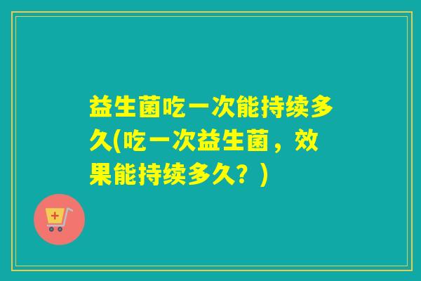益生菌吃一次能持续多久(吃一次益生菌，效果能持续多久？)