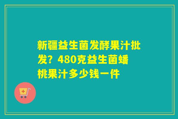 新疆益生菌发酵果汁批发?480克益生菌蟠桃果汁多少钱一件 新疆益生菌发酵果汁批发?480克益生菌蟠桃果汁多少钱一件