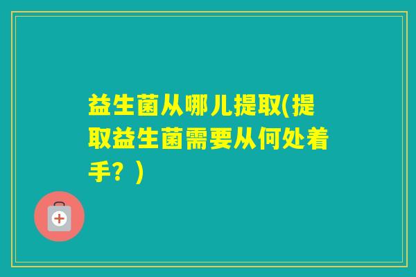 益生菌从哪儿提取(提取益生菌需要从何处着手？)