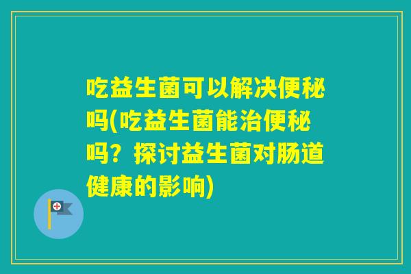 吃益生菌可以解决吗(吃益生菌能吗？探讨益生菌对肠道健康的影响)