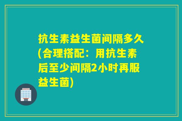 抗生素益生菌间隔多久(合理搭配：用抗生素后至少间隔2小时再服益生菌)