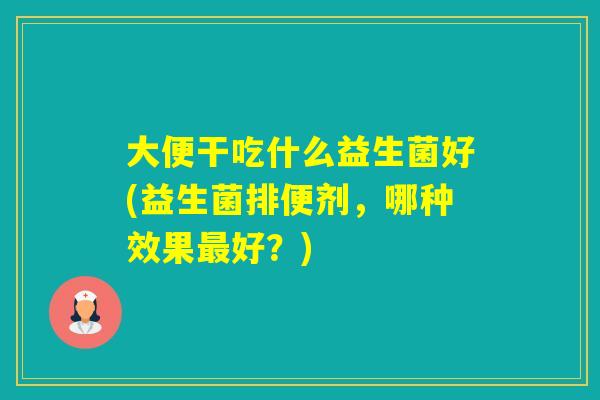 大便干吃什么益生菌好(益生菌排便剂，哪种效果好？)