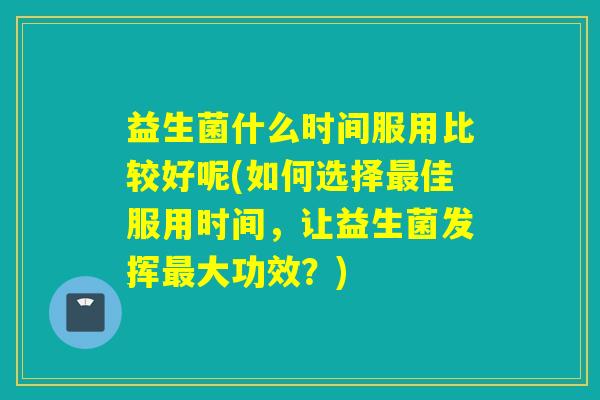 益生菌什么时间服用比较好呢(如何选择佳服用时间,让益生菌发挥大功效?) 益生菌什么时间服用比较好呢(如何选择佳服用时间,让益生菌发挥大功效?)