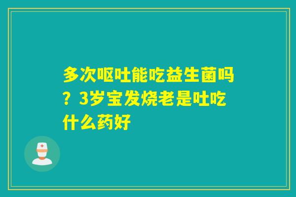 多次能吃益生菌吗?3岁宝发烧老是吐吃什么药好 多次能吃益生菌吗?3岁宝发烧老是吐吃什么药好