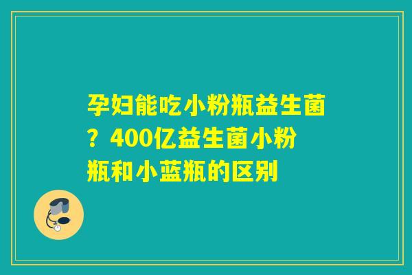 孕妇能吃小粉瓶益生菌?400亿益生菌小粉瓶和小蓝瓶的区别 孕妇能吃小粉瓶益生菌?400亿益生菌小粉瓶和小蓝瓶的区别
