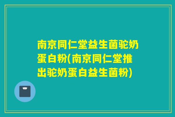 南京同仁堂益生菌驼奶蛋白粉(南京同仁堂推出驼奶蛋白益生菌粉)