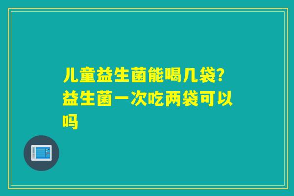 儿童益生菌能喝几袋？益生菌一次吃两袋可以吗