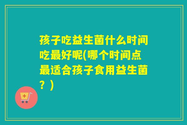 孩子吃益生菌什么时间吃好呢(哪个时间点适合孩子食用益生菌?) 孩子吃益生菌什么时间吃好呢(哪个时间点适合孩子食用益生菌?)