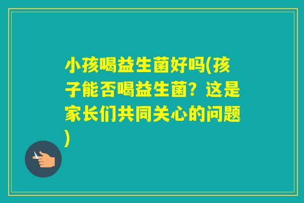 小孩喝益生菌好吗(孩子能否喝益生菌？这是家长们共同关心的问题)