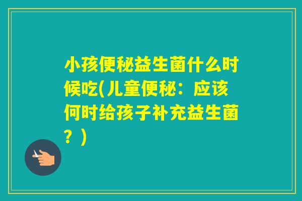 小孩益生菌什么时候吃(儿童:应该何时给孩子补充益生菌?) 小孩益生菌什么时候吃(儿童:应该何时给孩子补充益生菌?)