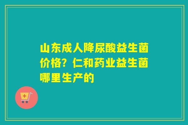 山东成人降尿酸益生菌价格？仁和药业益生菌哪里生产的