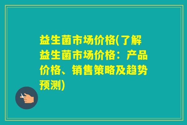 益生菌市场价格(了解益生菌市场价格：产品价格、销售策略及趋势预测)