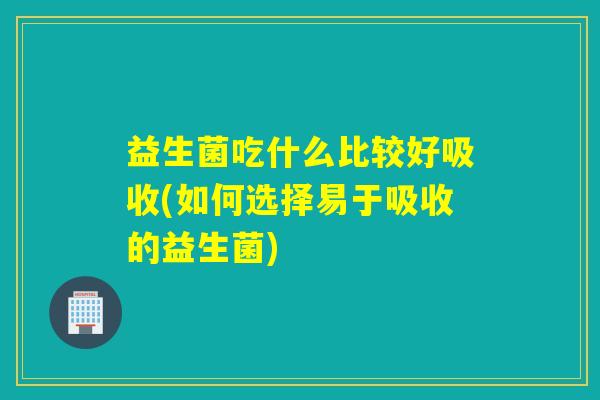 益生菌吃什么比较好吸收(如何选择易于吸收的益生菌)