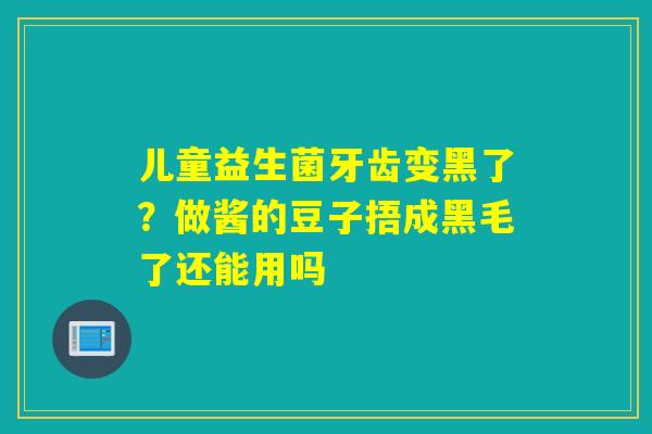 儿童益生菌牙齿变黑了?做酱的豆子捂成黑毛了还能用吗 儿童益生菌牙齿变黑了?做酱的豆子捂成黑毛了还能用吗