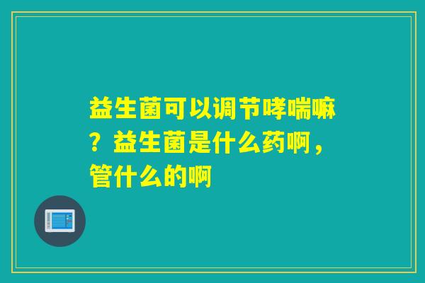 益生菌可以调节嘛？益生菌是什么药啊，管什么的啊