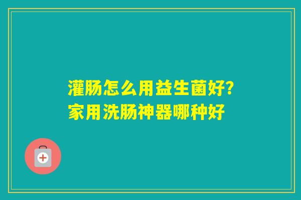 灌肠怎么用益生菌好？家用洗肠神器哪种好