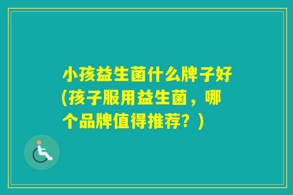 小孩益生菌什么牌子好(孩子服用益生菌，哪个品牌值得推荐？)