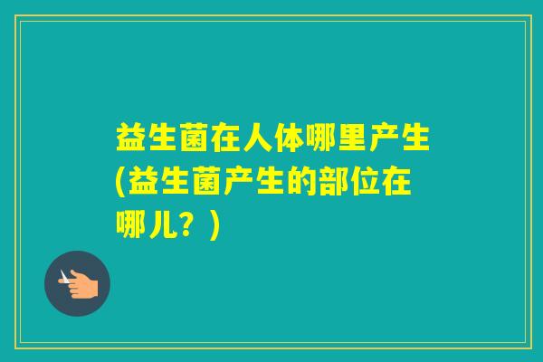 益生菌在人体哪里产生(益生菌产生的部位在哪儿?) 益生菌在人体哪里产生(益生菌产生的部位在哪儿?)
