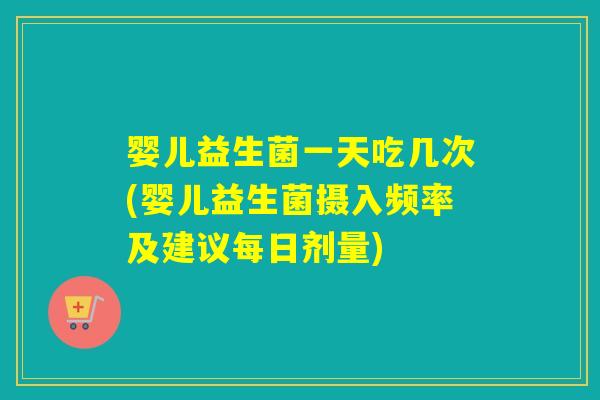 婴儿益生菌一天吃几次(婴儿益生菌摄入频率及建议每日剂量)