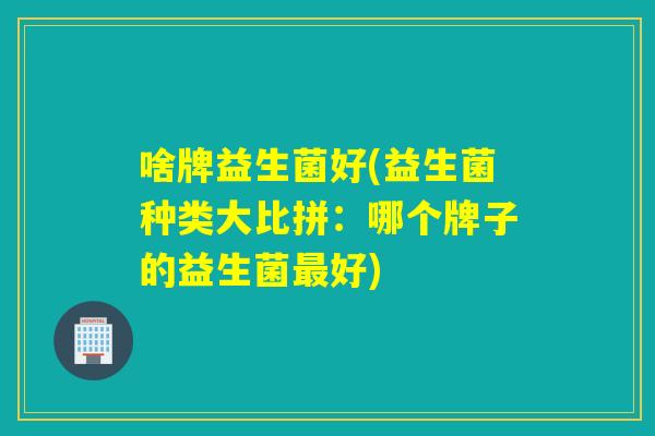 啥牌益生菌好(益生菌种类大比拼：哪个牌子的益生菌好)